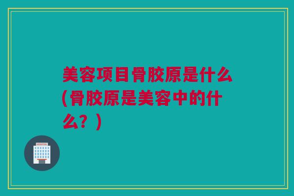 美容项目骨胶原是什么(骨胶原是美容中的什么？)