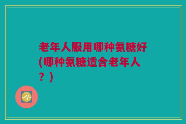 老年人服用哪种氨糖好(哪种氨糖适合老年人？)