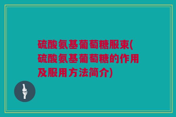 硫酸氨基葡萄糖服束(硫酸氨基葡萄糖的作用及服用方法简介)