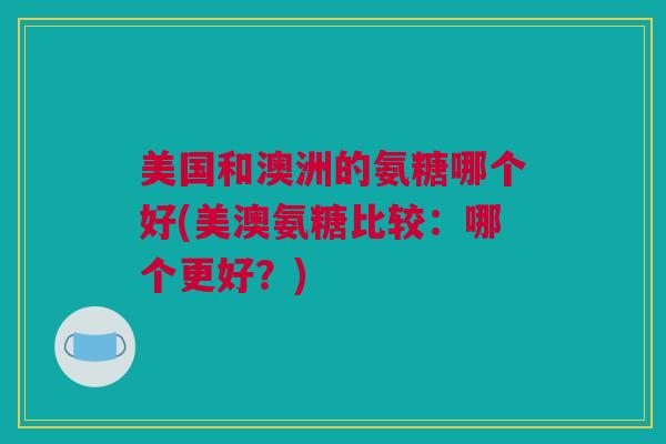 美国和澳洲的氨糖哪个好(美澳氨糖比较：哪个更好？)