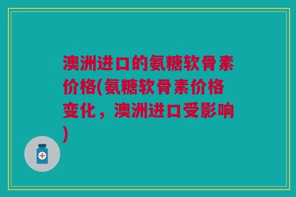 澳洲进口的氨糖软骨素价格(氨糖软骨素价格变化，澳洲进口受影响)