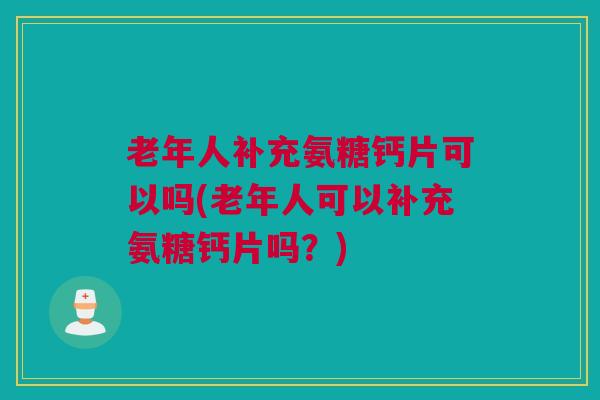 老年人补充氨糖钙片可以吗(老年人可以补充氨糖钙片吗？)