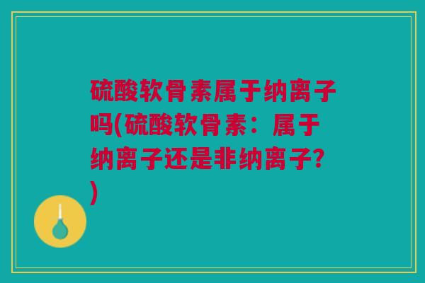硫酸软骨素属于纳离子吗(硫酸软骨素：属于纳离子还是非纳离子？)