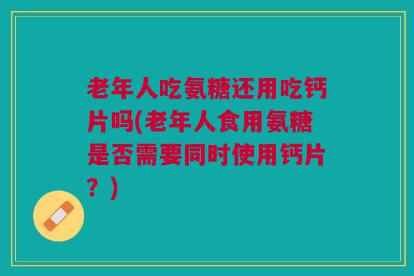 老年人吃氨糖还用吃钙片吗(老年人食用氨糖是否需要同时使用钙片？)