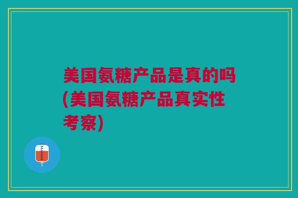 美国氨糖产品是真的吗(美国氨糖产品真实性考察)