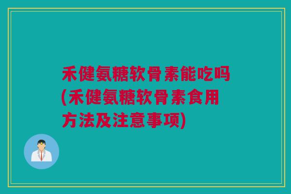 禾健氨糖软骨素能吃吗(禾健氨糖软骨素食用方法及注意事项)