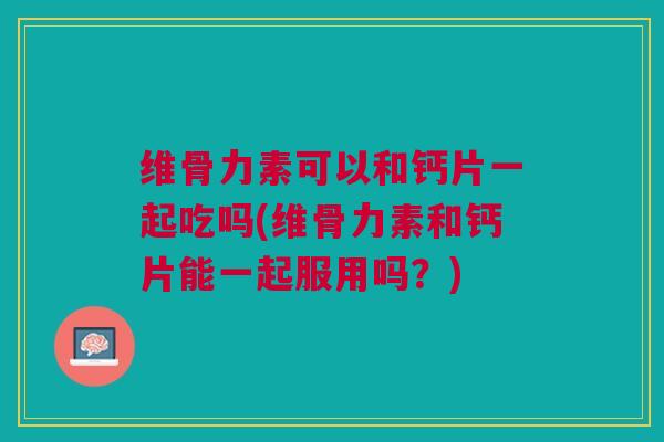 维骨力素可以和钙片一起吃吗(维骨力素和钙片能一起服用吗？)