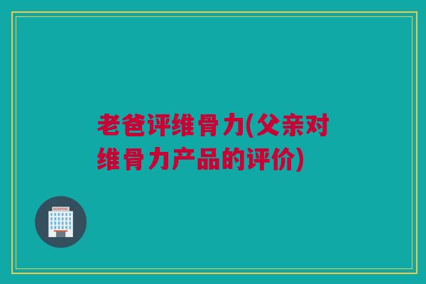 老爸评维骨力(父亲对维骨力产品的评价)