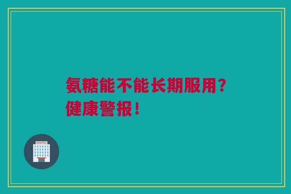 氨糖能不能长期服用？健康警报！