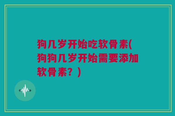 狗几岁开始吃软骨素(狗狗几岁开始需要添加软骨素？)