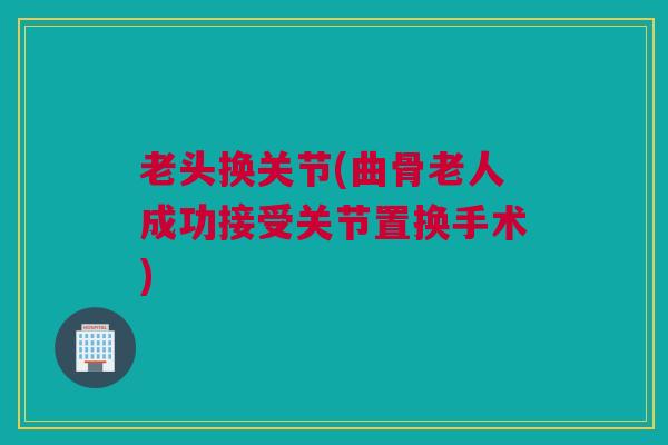老头换关节(曲骨老人成功接受关节置换手术)