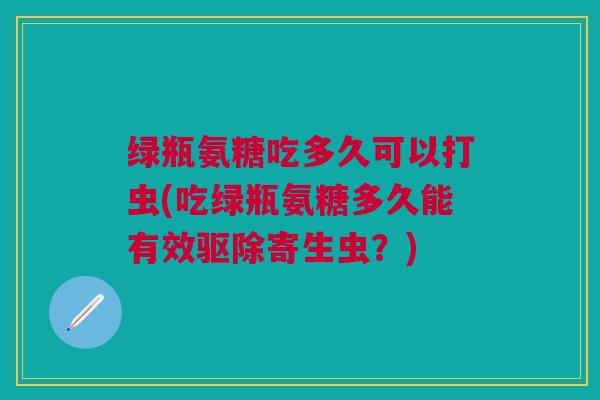 绿瓶氨糖吃多久可以打虫(吃绿瓶氨糖多久能有效驱除寄生虫？)