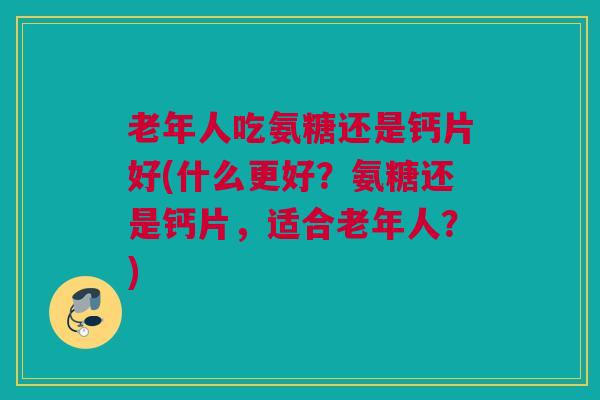 老年人吃氨糖还是钙片好(什么更好？氨糖还是钙片，适合老年人？)