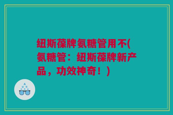 纽斯葆牌氨糖管用不(氨糖管：纽斯葆牌新产品，功效神奇！)