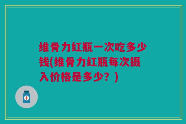 维骨力红瓶一次吃多少钱(维骨力红瓶每次摄入价格是多少？)