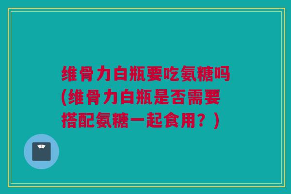 维骨力白瓶要吃氨糖吗(维骨力白瓶是否需要搭配氨糖一起食用？)