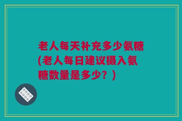 老人每天补充多少氨糖(老人每日建议摄入氨糖数量是多少？)