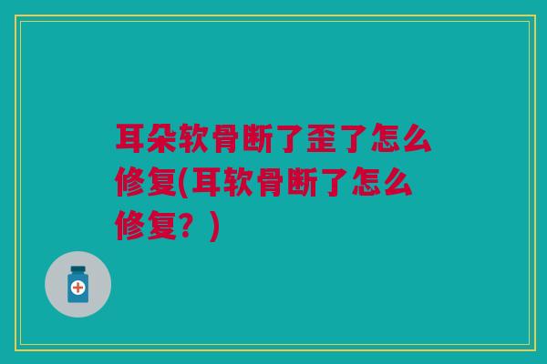 耳朵软骨断了歪了怎么修复(耳软骨断了怎么修复？)
