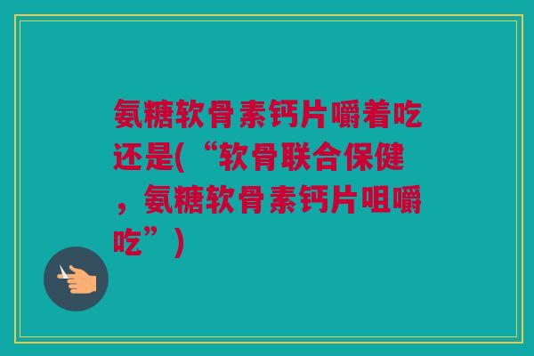 氨糖软骨素钙片嚼着吃还是(“软骨联合保健，氨糖软骨素钙片咀嚼吃”)
