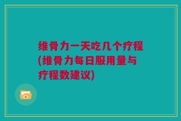 维骨力一天吃几个疗程(维骨力每日服用量与疗程数建议)