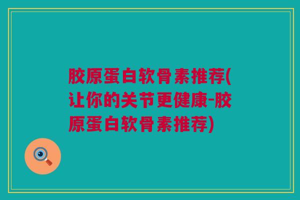 胶原蛋白软骨素推荐(让你的关节更健康-胶原蛋白软骨素推荐)