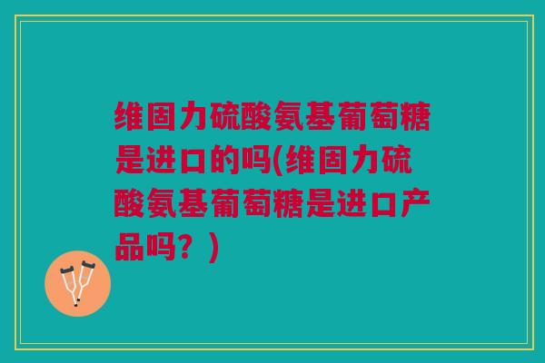 维固力硫酸氨基葡萄糖是进口的吗(维固力硫酸氨基葡萄糖是进口产品吗？)