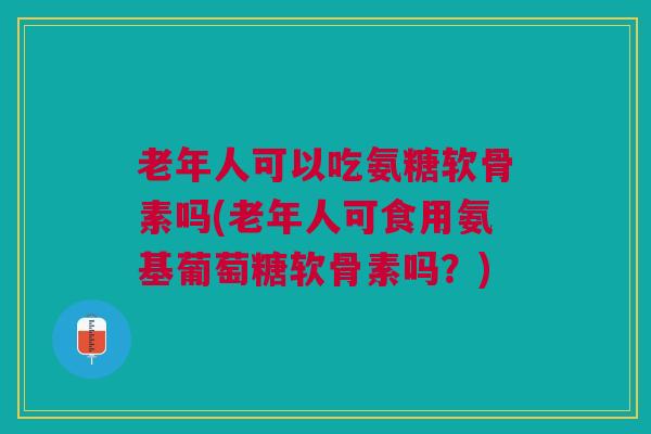 老年人可以吃氨糖软骨素吗(老年人可食用氨基葡萄糖软骨素吗?) 老年人可以吃氨糖软骨素吗(老年人可食用氨基葡萄糖软骨素吗?)