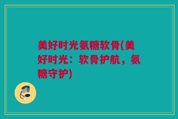 美好时光氨糖软骨(美好时光：软骨护航，氨糖守护)