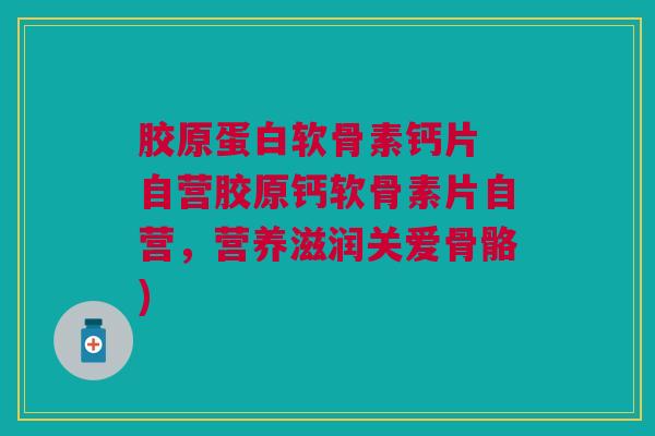 胶原蛋白软骨素钙片 自营胶原钙软骨素片自营，营养滋润关爱骨骼)