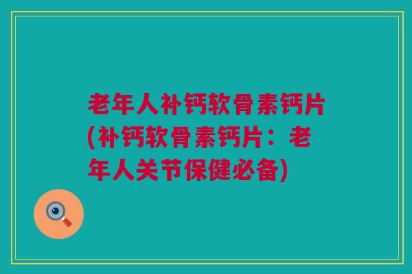 老年人补钙软骨素钙片(补钙软骨素钙片：老年人关节保健必备)