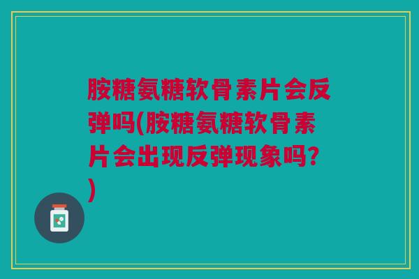 胺糖氨糖软骨素片会反弹吗(胺糖氨糖软骨素片会出现反弹现象吗？)