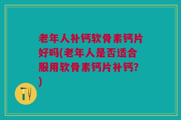 老年人补钙软骨素钙片好吗(老年人是否适合服用软骨素钙片补钙？)