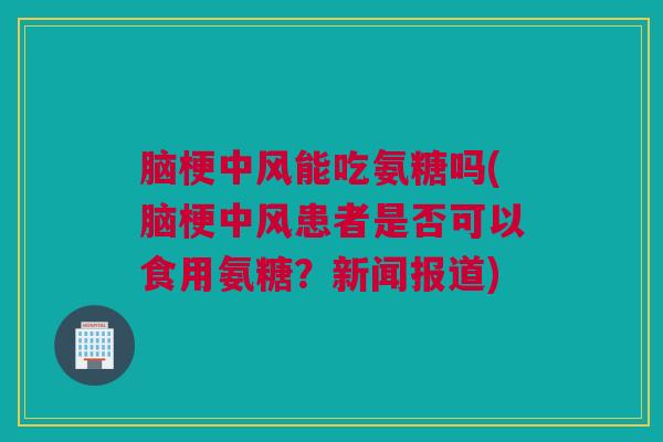 脑梗中风能吃氨糖吗(脑梗中风患者是否可以食用氨糖？新闻报道)