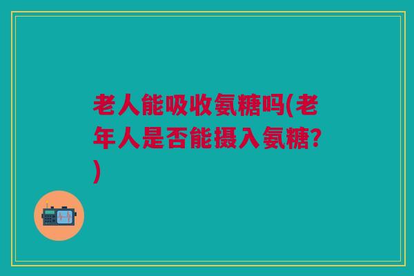 老人能吸收氨糖吗(老年人是否能摄入氨糖？)