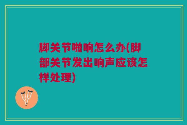 脚关节啪响怎么办(脚部关节发出响声应该怎样处理)