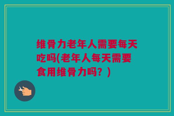 维骨力老年人需要每天吃吗(老年人每天需要食用维骨力吗？)