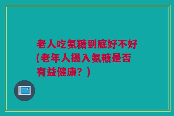 老人吃氨糖到底好不好(老年人摄入氨糖是否有益健康？)