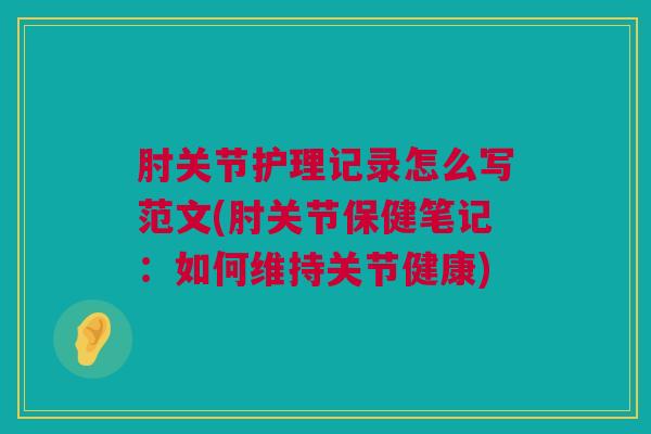肘关节护理记录怎么写范文(肘关节保健笔记：如何维持关节健康)