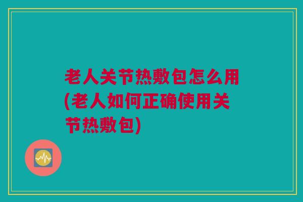 老人关节热敷包怎么用(老人如何正确使用关节热敷包)