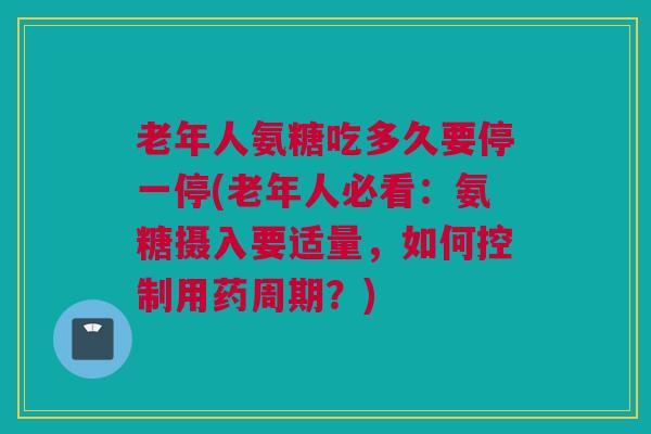 老年人氨糖吃多久要停一停(老年人必看：氨糖摄入要适量，如何控制用药周期？)