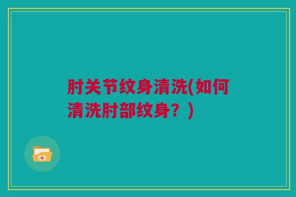 肘关节纹身清洗(如何清洗肘部纹身？)