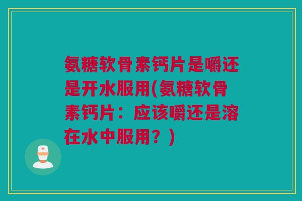 氨糖软骨素钙片是嚼还是开水服用(氨糖软骨素钙片：应该嚼还是溶在水中服用？)