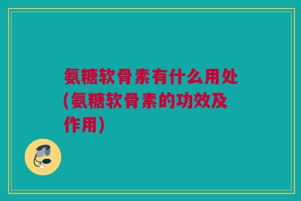 氨糖软骨素有什么用处(氨糖软骨素的功效及作用)