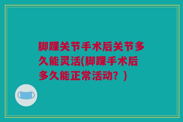 脚踝关节手术后关节多久能灵活(脚踝手术后多久能正常活动？)