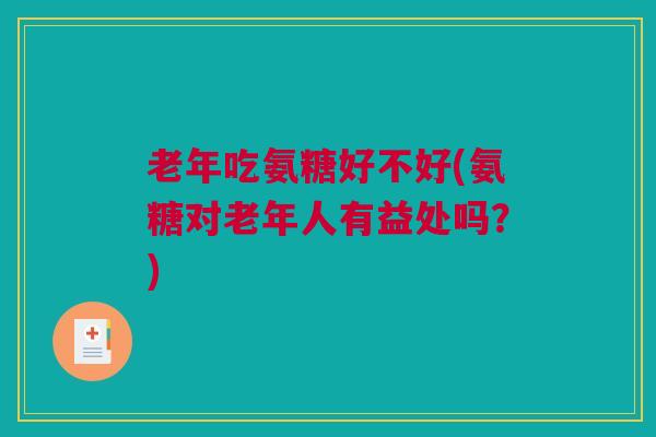 老年吃氨糖好不好(氨糖对老年人有益处吗？)