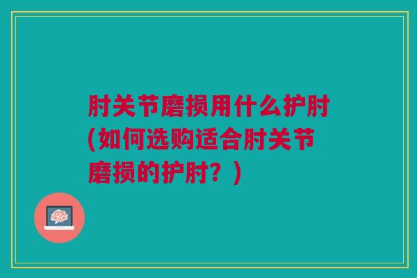 肘关节磨损用什么护肘(如何选购适合肘关节磨损的护肘？)