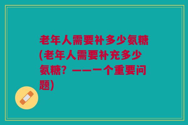 老年人需要补多少氨糖(老年人需要补充多少氨糖？——一个重要问题)