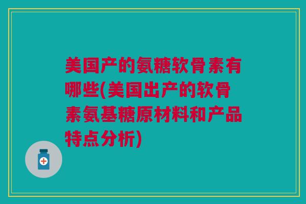 美国产的氨糖软骨素有哪些(美国出产的软骨素氨基糖原材料和产品特点分析)