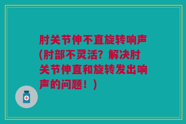 肘关节伸不直旋转响声(肘部不灵活？解决肘关节伸直和旋转发出响声的问题！)