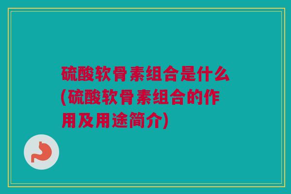 硫酸软骨素组合是什么(硫酸软骨素组合的作用及用途简介)